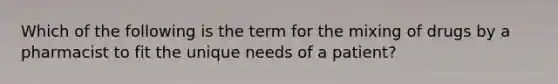 Which of the following is the term for the mixing of drugs by a pharmacist to fit the unique needs of a patient?