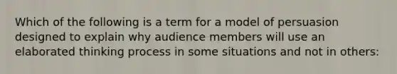 Which of the following is a term for a model of persuasion designed to explain why audience members will use an elaborated thinking process in some situations and not in others: