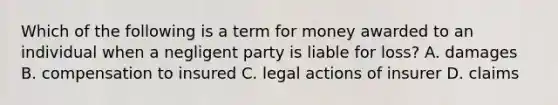 Which of the following is a term for money awarded to an individual when a negligent party is liable for loss? A. damages B. compensation to insured C. legal actions of insurer D. claims