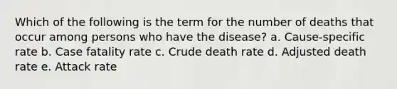 Which of the following is the term for the number of deaths that occur among persons who have the disease? a. Cause-specific rate b. Case fatality rate c. Crude death rate d. Adjusted death rate e. Attack rate