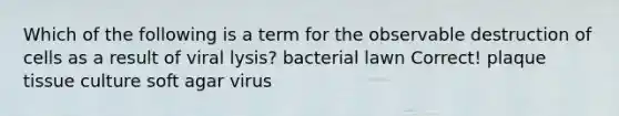 Which of the following is a term for the observable destruction of cells as a result of viral lysis? bacterial lawn Correct! plaque tissue culture soft agar virus