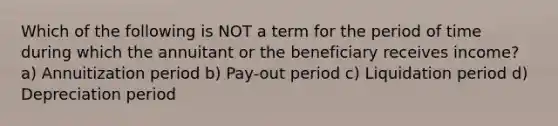 Which of the following is NOT a term for the period of time during which the annuitant or the beneficiary receives income? a) Annuitization period b) Pay-out period c) Liquidation period d) Depreciation period