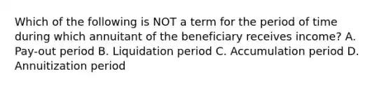 Which of the following is NOT a term for the period of time during which annuitant of the beneficiary receives income? A. Pay-out period B. Liquidation period C. Accumulation period D. Annuitization period