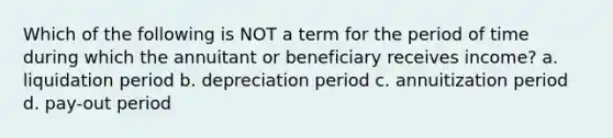 Which of the following is NOT a term for the period of time during which the annuitant or beneficiary receives income? a. liquidation period b. depreciation period c. annuitization period d. pay-out period