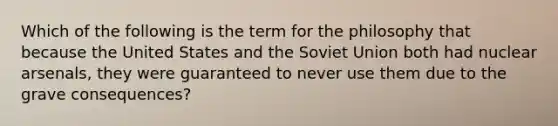 Which of the following is the term for the philosophy that because the United States and the Soviet Union both had nuclear arsenals, they were guaranteed to never use them due to the grave consequences?