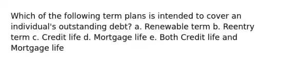 Which of the following term plans is intended to cover an individual's outstanding debt? a. Renewable term b. Reentry term c. Credit life d. Mortgage life e. Both Credit life and Mortgage life