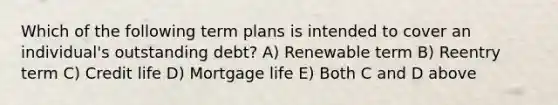 Which of the following term plans is intended to cover an individual's outstanding debt? A) Renewable term B) Reentry term C) Credit life D) Mortgage life E) Both C and D above