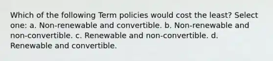 Which of the following Term policies would cost the least? Select one: a. Non-renewable and convertible. b. Non-renewable and non-convertible. c. Renewable and non-convertible. d. Renewable and convertible.