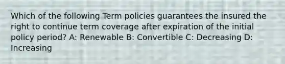 Which of the following Term policies guarantees the insured the right to continue term coverage after expiration of the initial policy period? A: Renewable B: Convertible C: Decreasing D: Increasing