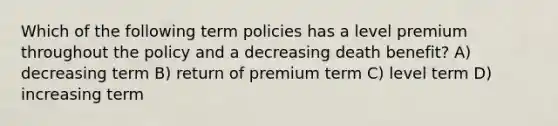 Which of the following term policies has a level premium throughout the policy and a decreasing death benefit? A) decreasing term B) return of premium term C) level term D) increasing term