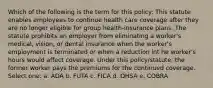 Which of the following is the term for this policy: This statute enables employees to continue health care coverage after they are no longer eligible for group health-insurance plans. The statute prohibits an employer from eliminating a worker's medical, vision, or dental insurance when the worker's employment is terminated or when a reduction int he worker's hours would affect coverage. Under this policy/statute, the former worker pays the premiums for the continued coverage. Select one: a. ADA b. FUTA c. FICA d. OHSA e. COBRA