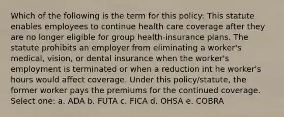 Which of the following is the term for this policy: This statute enables employees to continue health care coverage after they are no longer eligible for group health-insurance plans. The statute prohibits an employer from eliminating a worker's medical, vision, or dental insurance when the worker's employment is terminated or when a reduction int he worker's hours would affect coverage. Under this policy/statute, the former worker pays the premiums for the continued coverage. Select one: a. ADA b. FUTA c. FICA d. OHSA e. COBRA