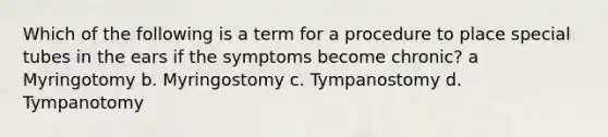 Which of the following is a term for a procedure to place special tubes in the ears if the symptoms become chronic? a Myringotomy b. Myringostomy c. Tympanostomy d. Tympanotomy