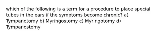 which of the following is a term for a procedure to place special tubes in the ears if the symptoms become chronic? a) Tympanotomy b) Myringostomy c) Myringotomy d) Tympanostomy