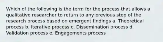 Which of the following is the term for the process that allows a qualitative researcher to return to any previous step of the research process based on emergent findings a. Theoretical process b. Iterative process c. Dissemination process d. Validation process e. Engagements process