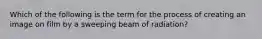 Which of the following is the term for the process of creating an image on film by a sweeping beam of radiation?