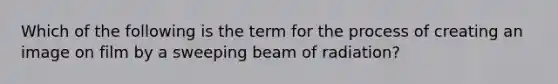 Which of the following is the term for the process of creating an image on film by a sweeping beam of radiation?