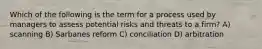 Which of the following is the term for a process used by managers to assess potential risks and threats to a firm? A) scanning B) Sarbanes reform C) conciliation D) arbitration