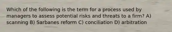 Which of the following is the term for a process used by managers to assess potential risks and threats to a firm? A) scanning B) Sarbanes reform C) conciliation D) arbitration