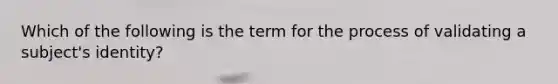 Which of the following is the term for the process of validating a subject's identity?