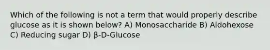 Which of the following is not a term that would properly describe glucose as it is shown below? A) Monosaccharide B) Aldohexose C) Reducing sugar D) β-D-Glucose