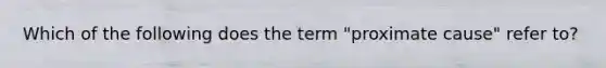 Which of the following does the term "proximate cause" refer to?