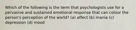 Which of the following is the term that psychologists use for a pervasive and sustained emotional response that can colour the person's perception of the world? (a) affect (b) mania (c) depression (d) mood