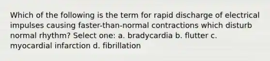 Which of the following is the term for rapid discharge of electrical impulses causing faster-than-normal contractions which disturb normal rhythm? Select one: a. bradycardia b. flutter c. myocardial infarction d. fibrillation