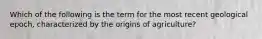 Which of the following is the term for the most recent geological epoch, characterized by the origins of agriculture?