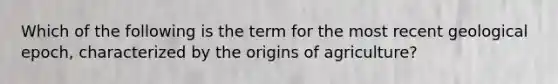 Which of the following is the term for the most recent geological epoch, characterized by the origins of agriculture?