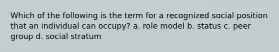 Which of the following is the term for a recognized social position that an individual can occupy? a. role model b. status c. peer group d. social stratum