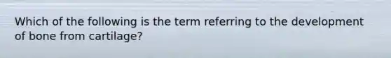 Which of the following is the term referring to the development of bone from cartilage?