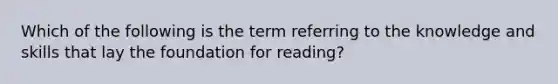 Which of the following is the term referring to the knowledge and skills that lay the foundation for reading?