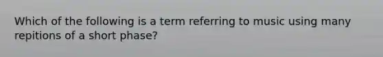 Which of the following is a term referring to music using many repitions of a short phase?