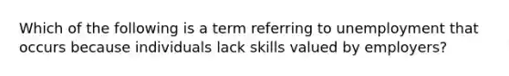 Which of the following is a term referring to unemployment that occurs because individuals lack skills valued by employers?