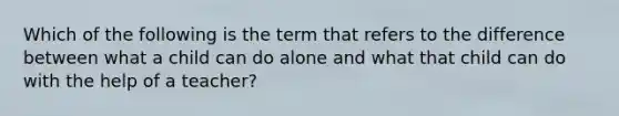 Which of the following is the term that refers to the difference between what a child can do alone and what that child can do with the help of a teacher?