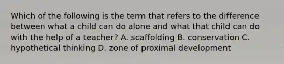 Which of the following is the term that refers to the difference between what a child can do alone and what that child can do with the help of a teacher? A. scaffolding B. conservation C. hypothetical thinking D. zone of proximal development