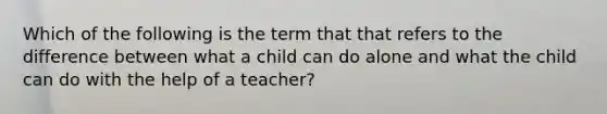 Which of the following is the term that that refers to the difference between what a child can do alone and what the child can do with the help of a teacher?