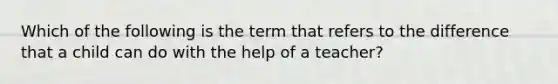 Which of the following is the term that refers to the difference that a child can do with the help of a teacher?