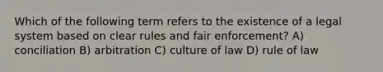 Which of the following term refers to the existence of a legal system based on clear rules and fair enforcement? A) conciliation B) arbitration C) culture of law D) rule of law