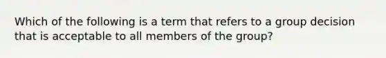 Which of the following is a term that refers to a group decision that is acceptable to all members of the group?