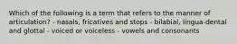 Which of the following is a term that refers to the manner of articulation? - nasals, fricatives and stops - bilabial, lingua-dental and glottal - voiced or voiceless - vowels and consonants