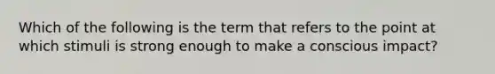 Which of the following is the term that refers to the point at which stimuli is strong enough to make a conscious​ impact?