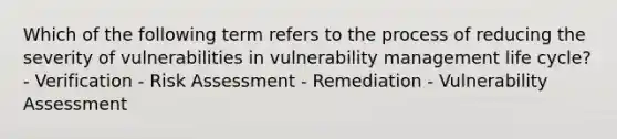 Which of the following term refers to the process of reducing the severity of vulnerabilities in vulnerability management life cycle? - Verification - Risk Assessment - Remediation - Vulnerability Assessment