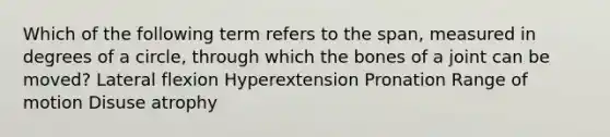 Which of the following term refers to the span, measured in degrees of a circle, through which the bones of a joint can be moved? Lateral flexion Hyperextension Pronation Range of motion Disuse atrophy