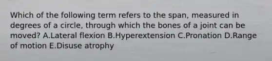 Which of the following term refers to the span, measured in degrees of a circle, through which the bones of a joint can be moved? A.Lateral flexion B.Hyperextension C.Pronation D.Range of motion E.Disuse atrophy