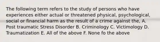 The following term refers to the study of persons who have experiences either actual or threatened physical, psychological, social or financial harm as the result of a crime against the, A. Post traumatic Stress Disorder B. Criminology C. Victimology D. Traumatization E. All of the above F. None fo the above