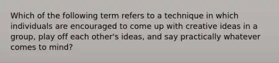 Which of the following term refers to a technique in which individuals are encouraged to come up with creative ideas in a group, play off each other's ideas, and say practically whatever comes to mind?