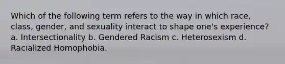 Which of the following term refers to the way in which race, class, gender, and sexuality interact to shape one's experience? a. Intersectionality b. Gendered Racism c. Heterosexism d. Racialized Homophobia.