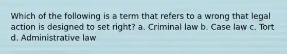 Which of the following is a term that refers to a wrong that legal action is designed to set right? a. Criminal law b. Case law c. Tort d. Administrative law